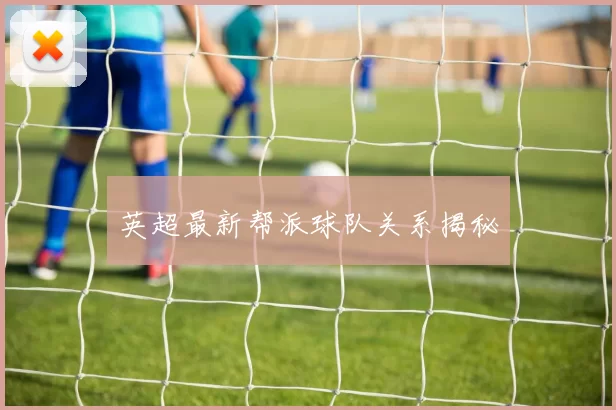 英超最新帮派球队关系揭秘
