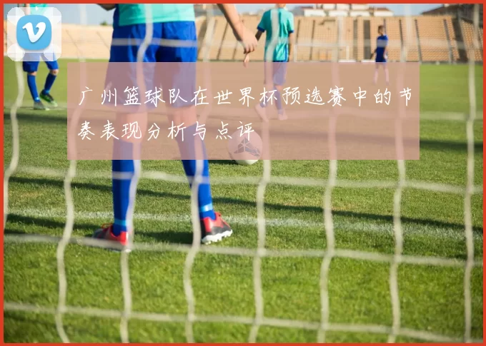 广州篮球队在世界杯预选赛中的节奏表现分析与点评