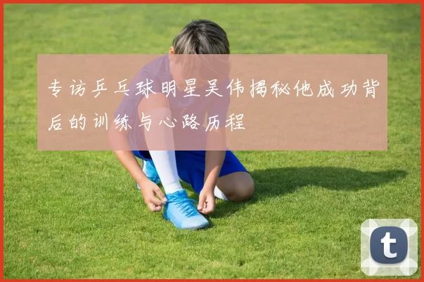 专访乒乓球明星吴伟揭秘他成功背后的训练与心路历程