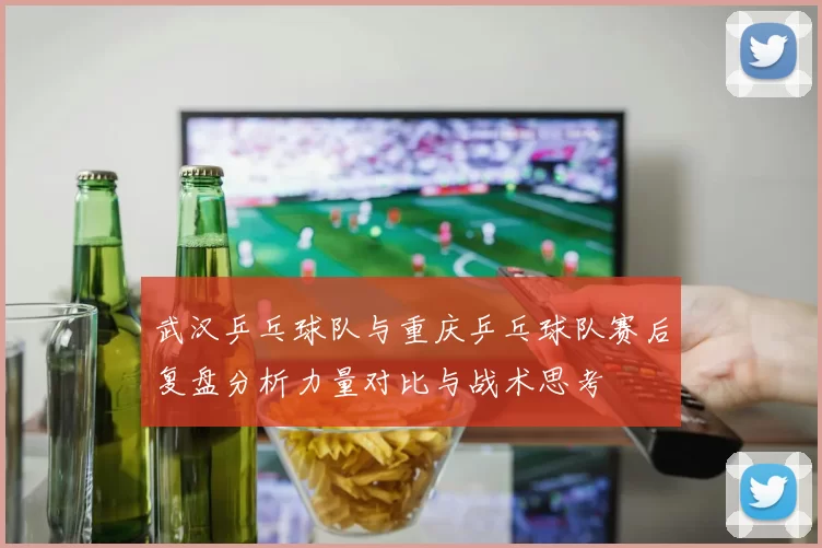 武汉乒乓球队与重庆乒乓球队赛后复盘分析力量对比与战术思考