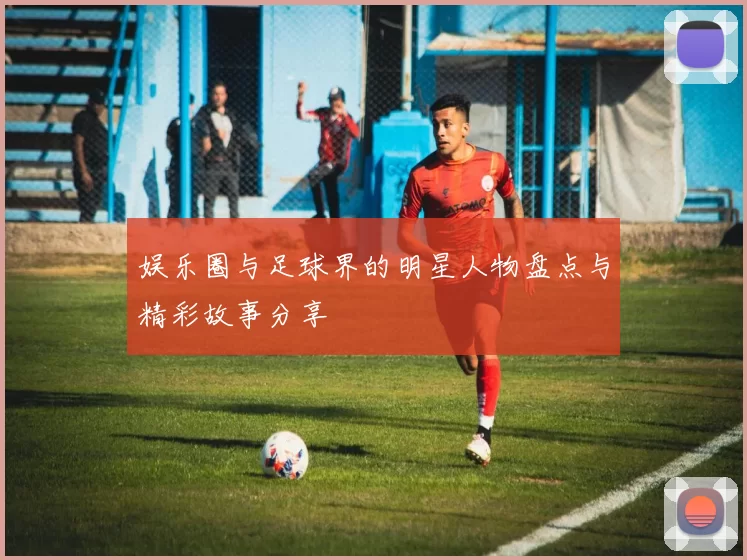娱乐圈与足球界的明星人物盘点与精彩故事分享