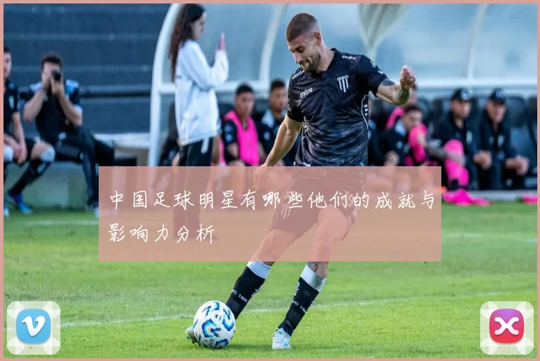 中国足球明星有哪些他们的成就与影响力分析
