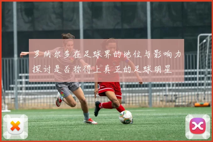 罗纳尔多在足球界的地位与影响力探讨是否称得上真正的足球明星
