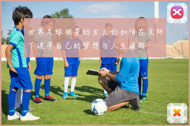 世界足球明星的女儿们如何在光环下追寻自己的梦想与人生道路