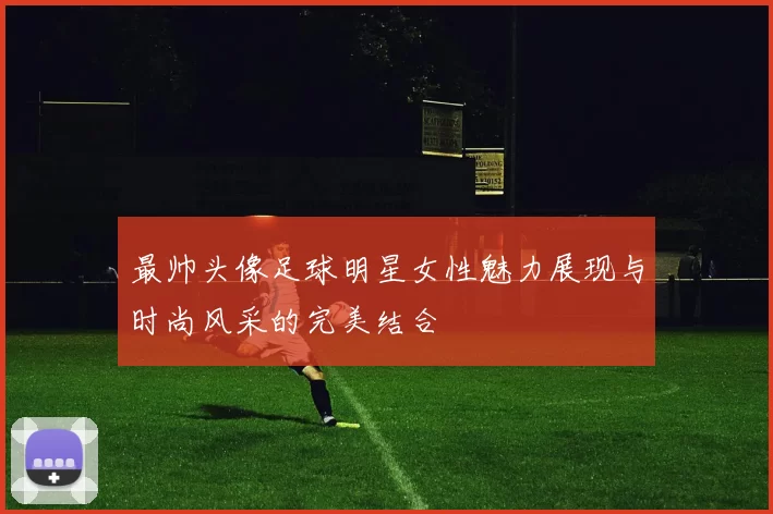 最帅头像足球明星女性魅力展现与时尚风采的完美结合