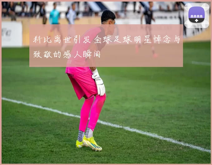 科比离世引发全球足球明星悼念与致敬的感人瞬间