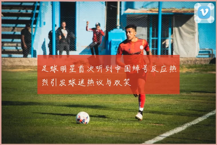 足球明星首次听到中国绰号反应热烈引发球迷热议与欢笑