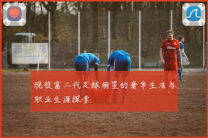 现役富二代足球明星的奢华生活与职业生涯探索