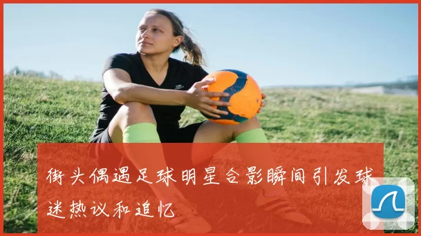 街头偶遇足球明星合影瞬间引发球迷热议和追忆