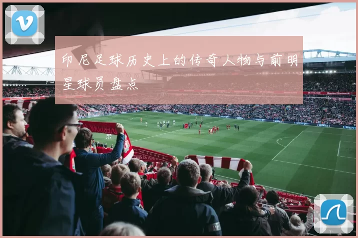 印尼足球历史上的传奇人物与前明星球员盘点