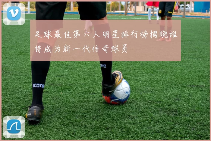 足球最佳第六人明星排行榜揭晓谁将成为新一代传奇球员