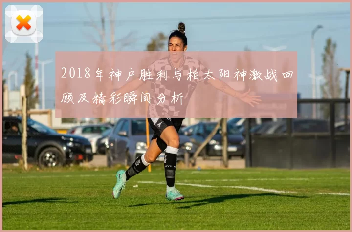 2018年神户胜利与柏太阳神激战回顾及精彩瞬间分析