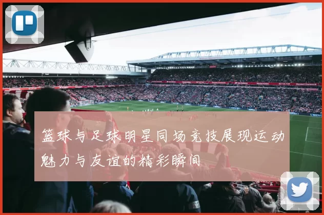 篮球与足球明星同场竞技展现运动魅力与友谊的精彩瞬间