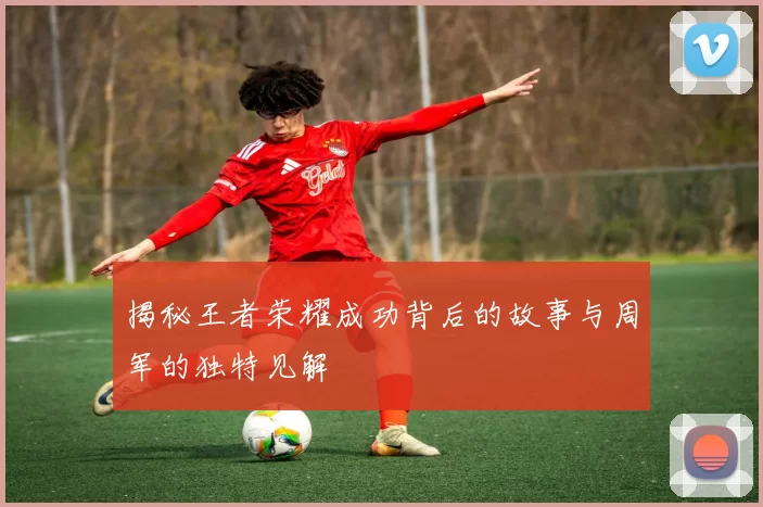 揭秘王者荣耀成功背后的故事与周军的独特见解