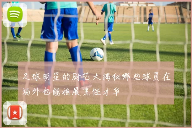 足球明星的厨艺大揭秘哪些球员在场外也能施展烹饪才华