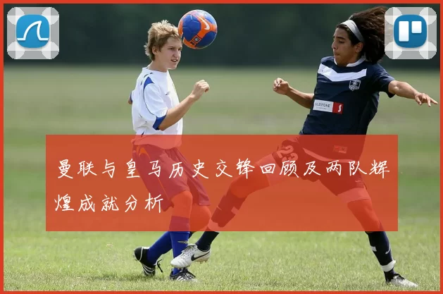 曼联与皇马历史交锋回顾及两队辉煌成就分析