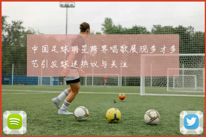 中国足球明星跨界唱歌展现多才多艺引发球迷热议与关注