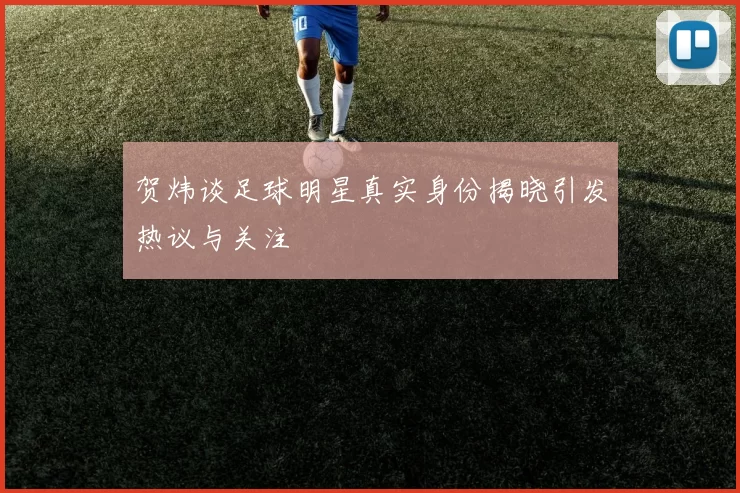贺炜谈足球明星真实身份揭晓引发热议与关注