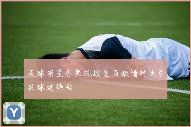 足球明星齐聚观战皇马激情对决引发球迷热潮