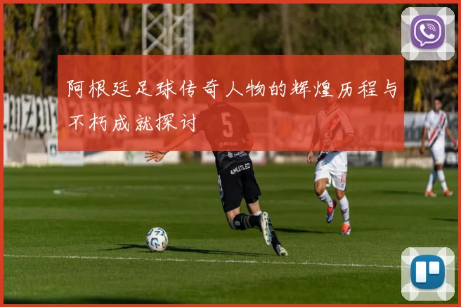 阿根廷足球传奇人物的辉煌历程与不朽成就探讨