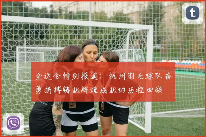 全运会特别报道：杭州羽毛球队奋勇拼搏铸就辉煌成就的历程回顾