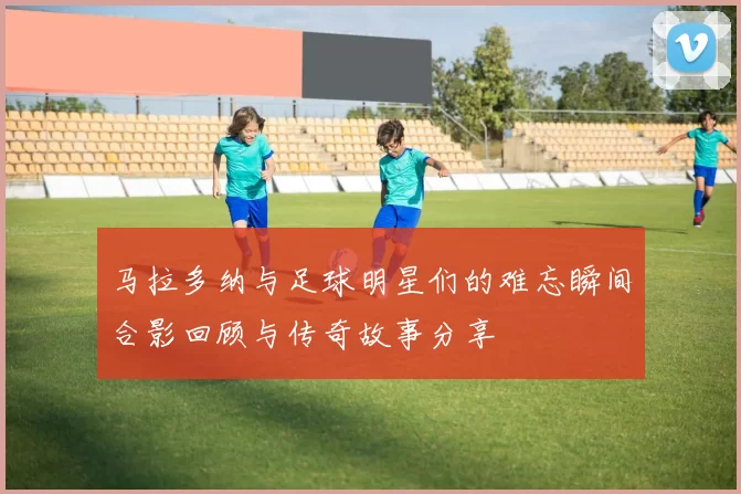 马拉多纳与足球明星们的难忘瞬间合影回顾与传奇故事分享