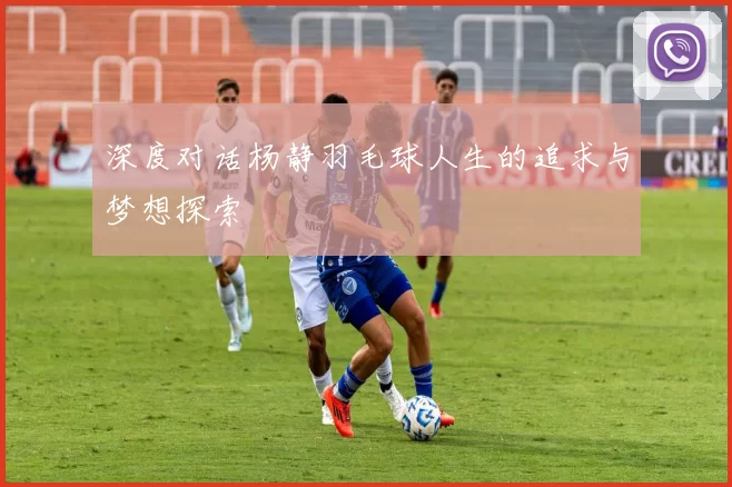 深度对话杨静羽毛球人生的追求与梦想探索