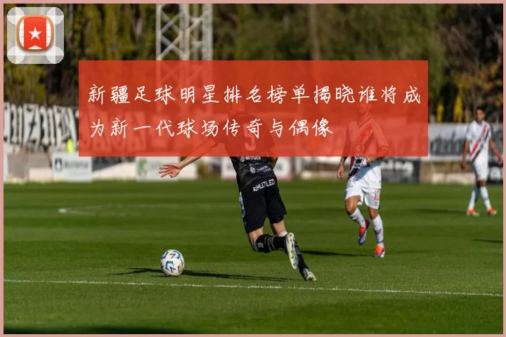 新疆足球明星排名榜单揭晓谁将成为新一代球场传奇与偶像