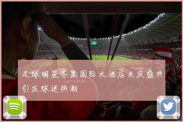 足球明星齐聚国际大酒店共庆盛典引发球迷热潮