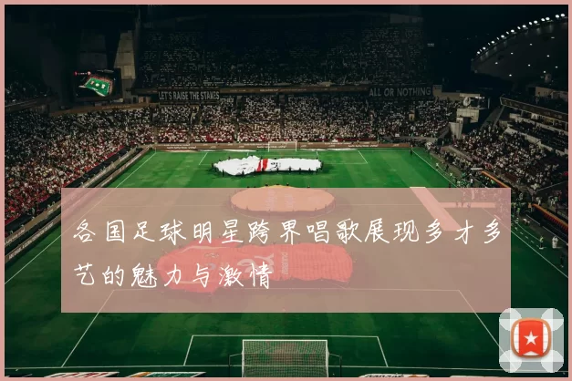 各国足球明星跨界唱歌展现多才多艺的魅力与激情