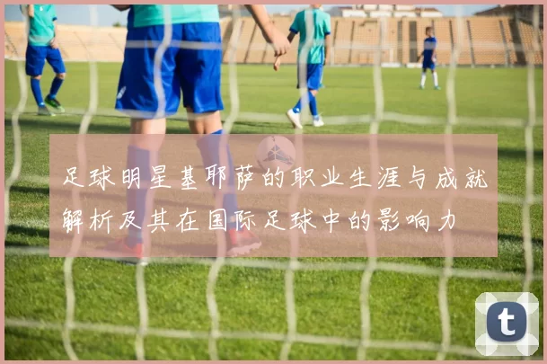 足球明星基耶萨的职业生涯与成就解析及其在国际足球中的影响力