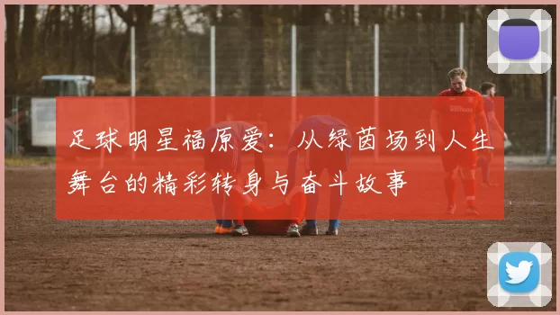 足球明星福原爱：从绿茵场到人生舞台的精彩转身与奋斗故事