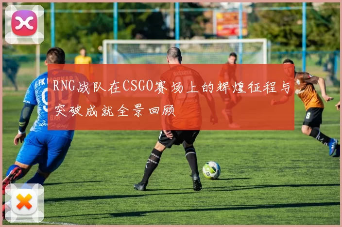 RNG战队在CSGO赛场上的辉煌征程与突破成就全景回顾