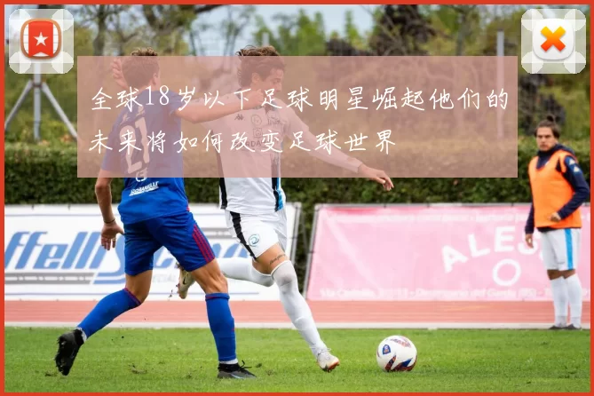 全球18岁以下足球明星崛起他们的未来将如何改变足球世界