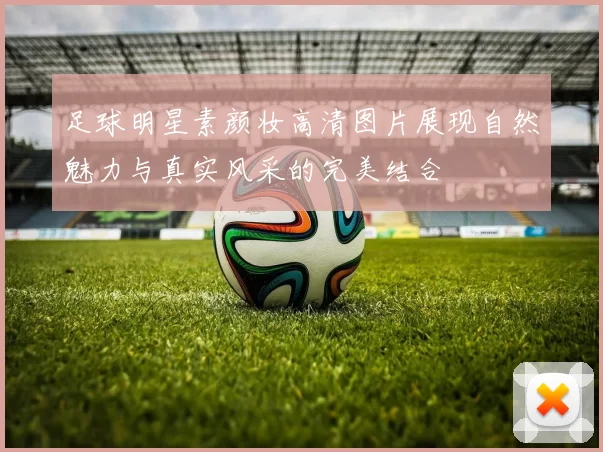 足球明星素颜妆高清图片展现自然魅力与真实风采的完美结合