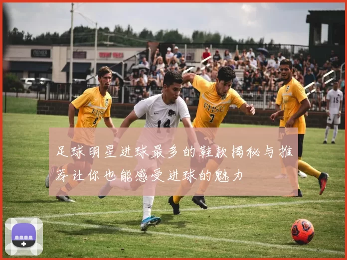 足球明星进球最多的鞋款揭秘与推荐让你也能感受进球的魅力