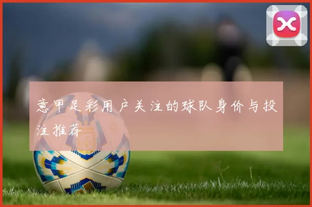意甲足彩用户关注的球队身价与投注推荐