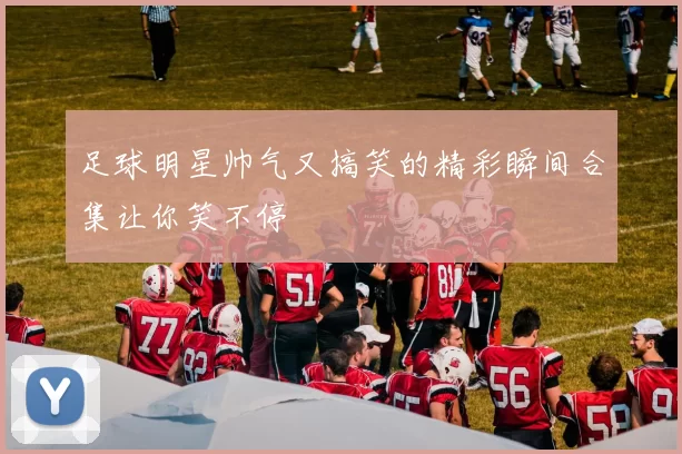 足球明星帅气又搞笑的精彩瞬间合集让你笑不停