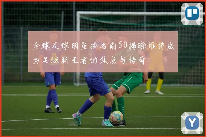 全球足球明星排名前50揭晓谁将成为足坛新王者的焦点与传奇
