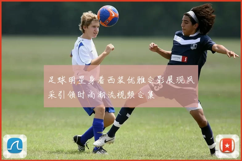 足球明星身着西装优雅合影展现风采引领时尚潮流视频合集
