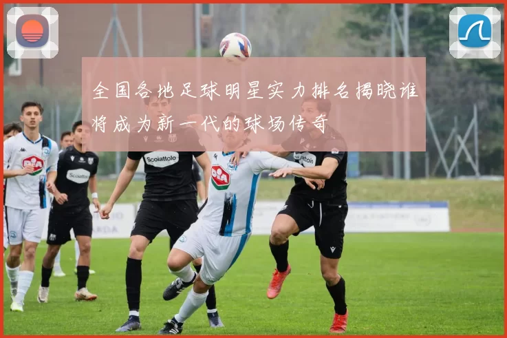 全国各地足球明星实力排名揭晓谁将成为新一代的球场传奇
