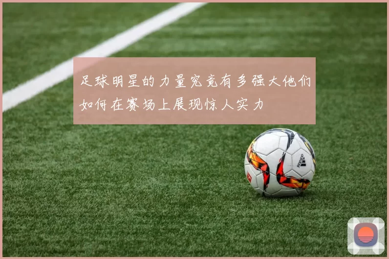 足球明星的力量究竟有多强大他们如何在赛场上展现惊人实力