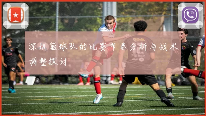 深圳篮球队的比赛节奏分析与战术调整探讨