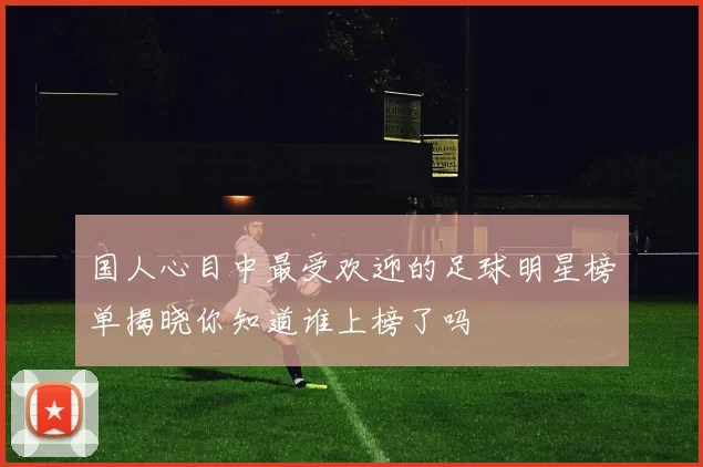 国人心目中最受欢迎的足球明星榜单揭晓你知道谁上榜了吗