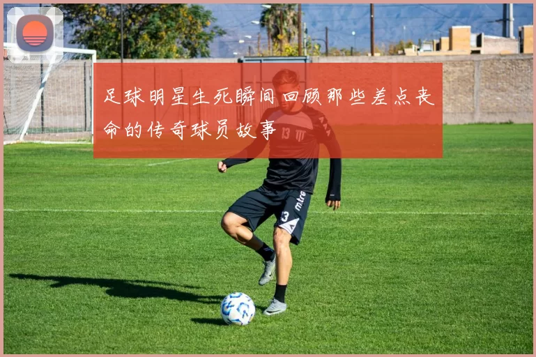 足球明星生死瞬间回顾那些差点丧命的传奇球员故事