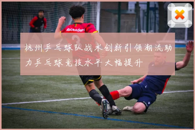杭州乒乓球队战术创新引领潮流助力乒乓球竞技水平大幅提升
