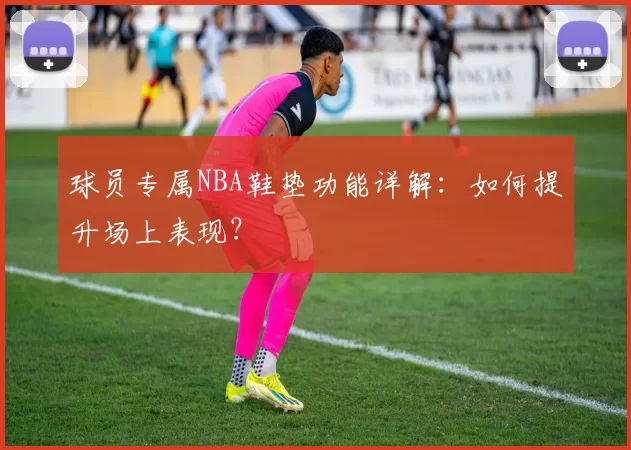 球员专属NBA鞋垫功能详解：如何提升场上表现？