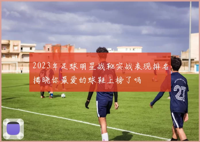 2023年足球明星战靴实战表现排名揭晓你最爱的球鞋上榜了吗