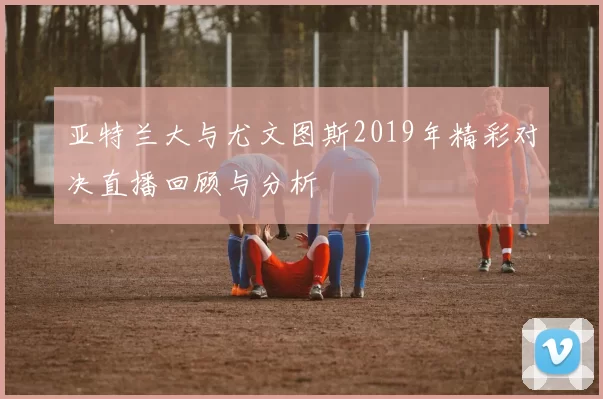 亚特兰大与尤文图斯2019年精彩对决直播回顾与分析