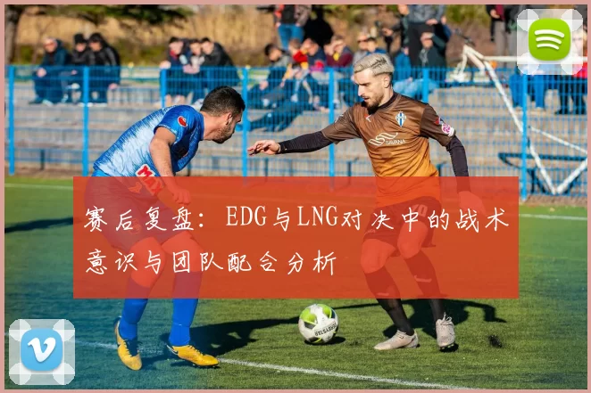 赛后复盘：EDG与LNG对决中的战术意识与团队配合分析
